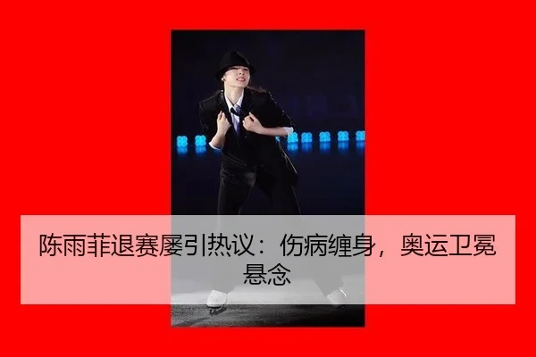 陈雨菲退赛屡引热议：伤病缠身，奥运卫冕悬念